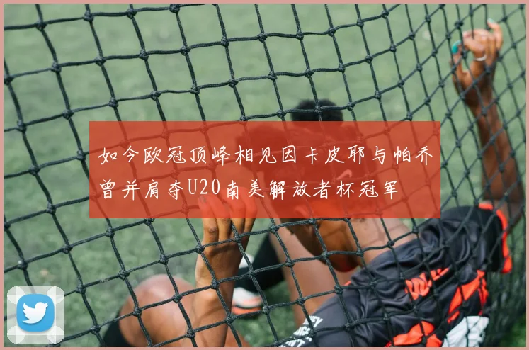 如今欧冠顶峰相见因卡皮耶与帕乔曾并肩夺U20南美解放者杯冠军